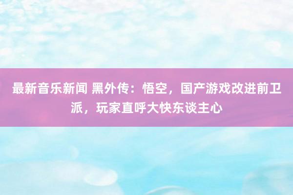 最新音乐新闻 黑外传：悟空，国产游戏改进前卫派，玩家直呼大快东谈主心