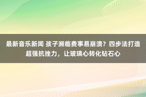 最新音乐新闻 孩子濒临费事易崩溃？四步法打造超强抗挫力，让玻璃心转化钻石心