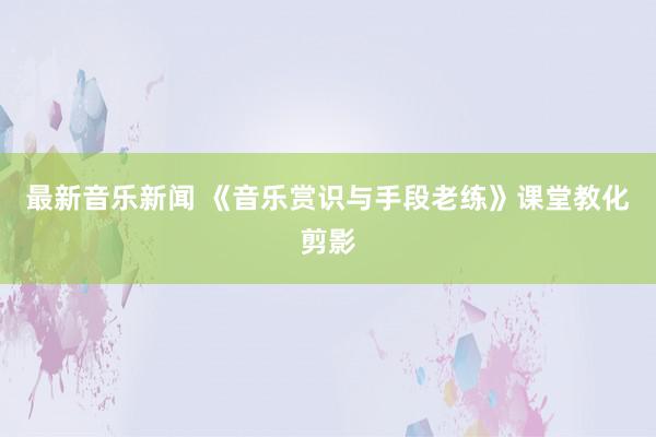 最新音乐新闻 《音乐赏识与手段老练》课堂教化剪影