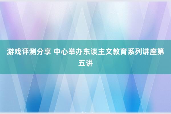 游戏评测分享 中心举办东谈主文教育系列讲座第五讲