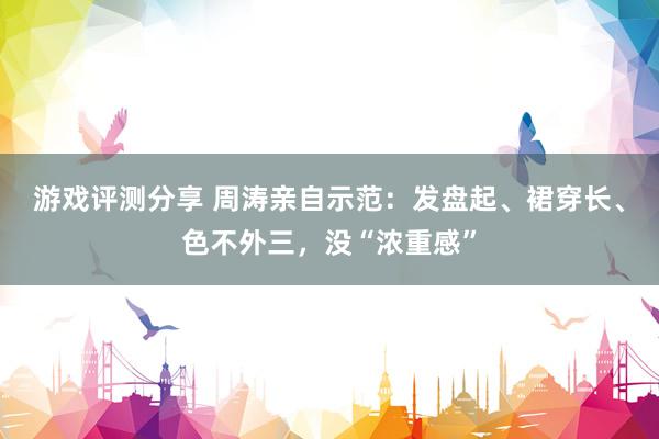 游戏评测分享 周涛亲自示范：发盘起、裙穿长、色不外三，没“浓重感”