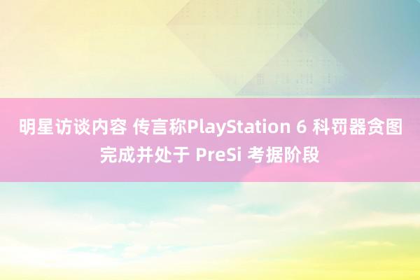 明星访谈内容 传言称PlayStation 6 科罚器贪图完成并处于 PreSi 考据阶段