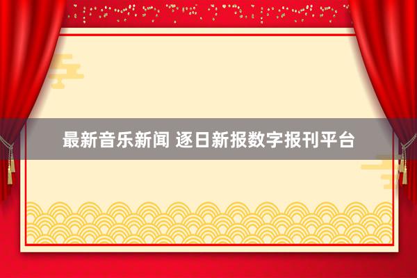 最新音乐新闻 逐日新报数字报刊平台