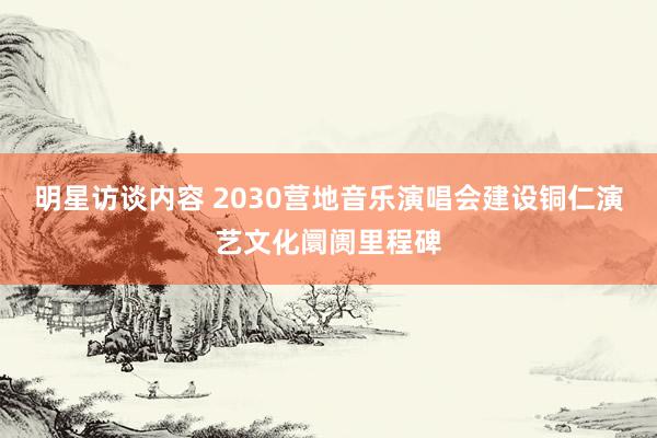 明星访谈内容 2030营地音乐演唱会建设铜仁演艺文化阛阓里程碑