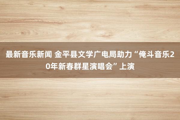 最新音乐新闻 金平县文学广电局助力“俺斗音乐20年新春群星演唱会”上演