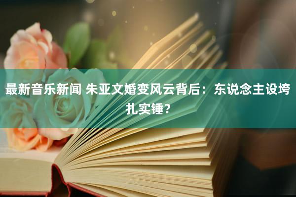 最新音乐新闻 朱亚文婚变风云背后：东说念主设垮扎实锤？