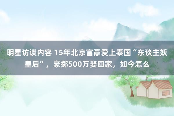 明星访谈内容 15年北京富豪爱上泰国“东谈主妖皇后”，豪掷500万娶回家，如今怎么