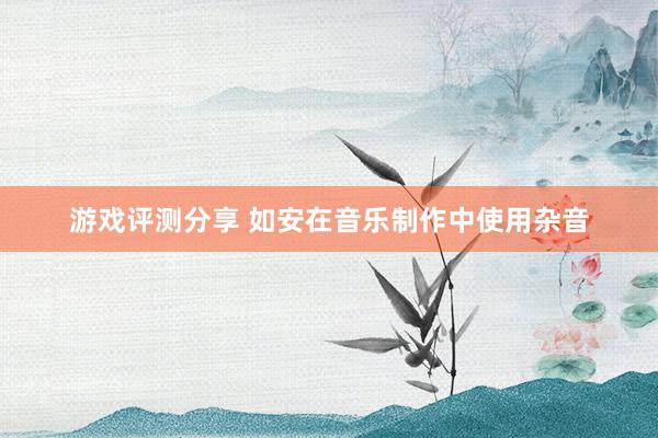 游戏评测分享 如安在音乐制作中使用杂音