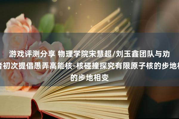 游戏评测分享 物理学院宋慧超/刘玉鑫团队与劝诱者初次提倡愚弄高能核-核碰撞探究有限原子核的步地相变