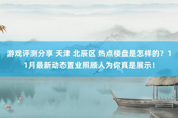 游戏评测分享 天津 北辰区 热点楼盘是怎样的？11月最新动态置业照顾人为你真是展示！