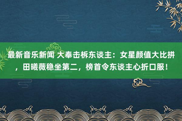 最新音乐新闻 大奉击柝东谈主：女星颜值大比拼，田曦薇稳坐第二，榜首令东谈主心折口服！