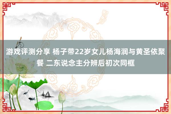 游戏评测分享 杨子带22岁女儿杨海润与黄圣依聚餐 二东说念主分辨后初次同框