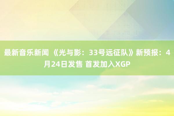 最新音乐新闻 《光与影：33号远征队》新预报：4月24日发售 首发加入XGP