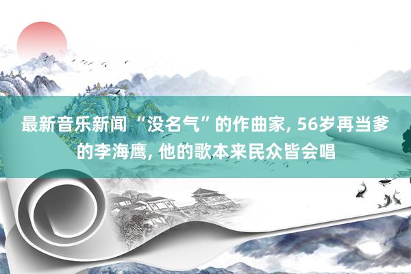 最新音乐新闻 “没名气”的作曲家, 56岁再当爹的李海鹰, 他的歌本来民众皆会唱