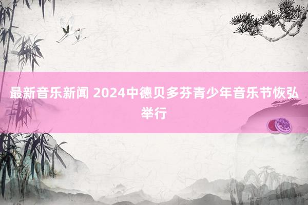 最新音乐新闻 2024中德贝多芬青少年音乐节恢弘举行