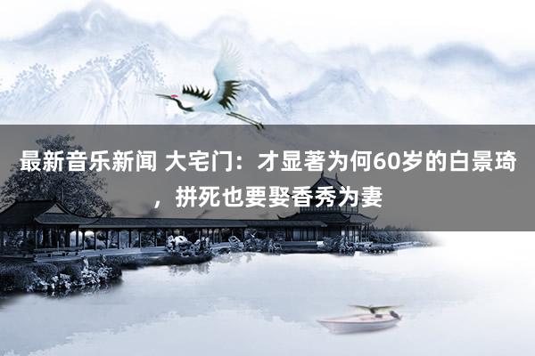 最新音乐新闻 大宅门：才显著为何60岁的白景琦，拼死也要娶香秀为妻