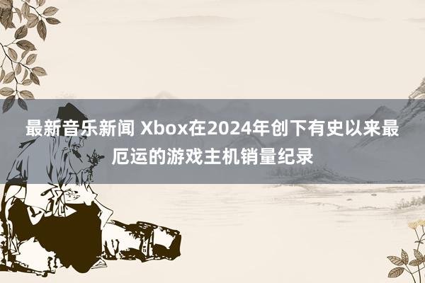 最新音乐新闻 Xbox在2024年创下有史以来最厄运的游戏主机销量纪录