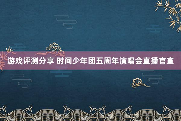 游戏评测分享 时间少年团五周年演唱会直播官宣