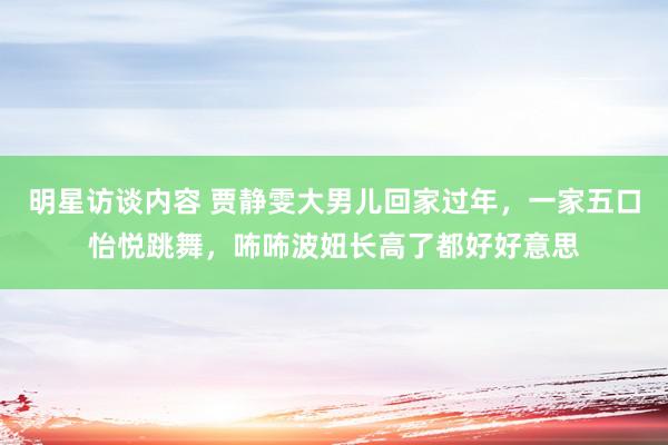 明星访谈内容 贾静雯大男儿回家过年，一家五口怡悦跳舞，咘咘波妞长高了都好好意思