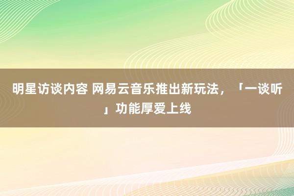 明星访谈内容 网易云音乐推出新玩法，「一谈听」功能厚爱上线