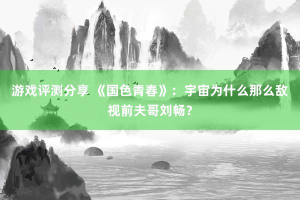 游戏评测分享 《国色青春》：宇宙为什么那么敌视前夫哥刘畅？