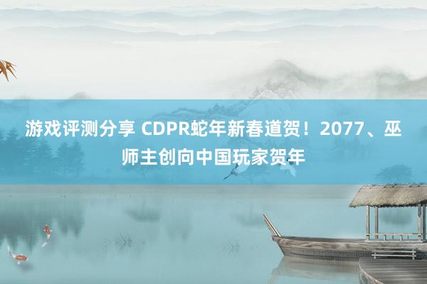 游戏评测分享 CDPR蛇年新春道贺！2077、巫师主创向中国玩家贺年