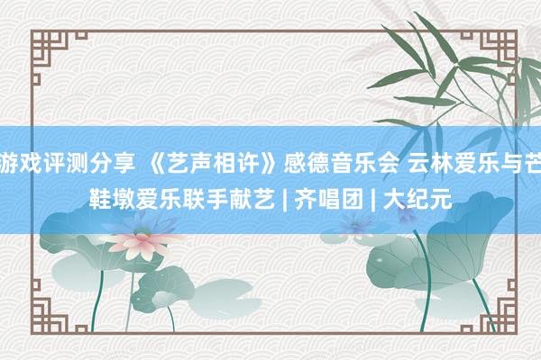 游戏评测分享 《艺声相许》感德音乐会 云林爱乐与芒鞋墩爱乐联手献艺 | 齐唱团 | 大纪元