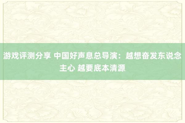 游戏评测分享 中国好声息总导演：越想奋发东说念主心 越要底本清源