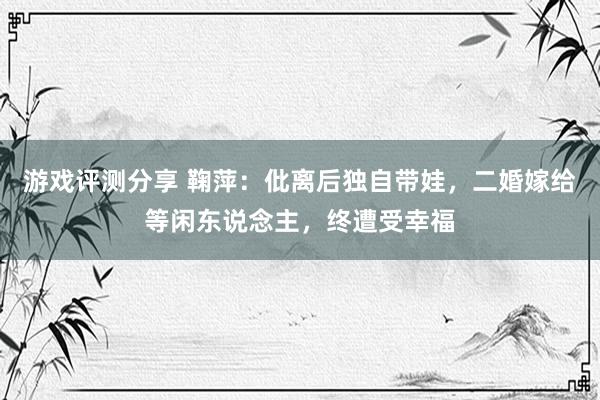 游戏评测分享 鞠萍：仳离后独自带娃，二婚嫁给等闲东说念主，终遭受幸福