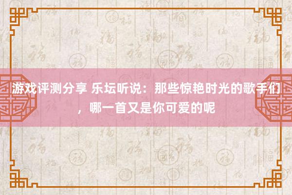 游戏评测分享 乐坛听说：那些惊艳时光的歌手们，哪一首又是你可爱的呢