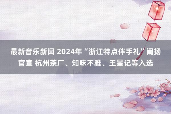 最新音乐新闻 2024年“浙江特点伴手礼”阐扬官宣 杭州茶厂、知味不雅、王星记等入选