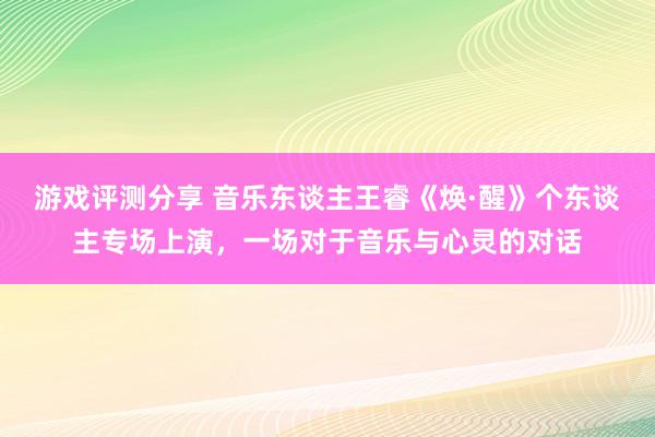 游戏评测分享 音乐东谈主王睿《焕·醒》个东谈主专场上演，一场对于音乐与心灵的对话