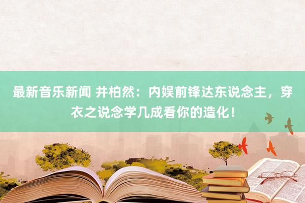 最新音乐新闻 井柏然：内娱前锋达东说念主，穿衣之说念学几成看你的造化！