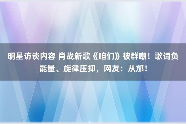 明星访谈内容 肖战新歌《咱们》被群嘲！歌词负能量、旋律压抑，网友：从邡！