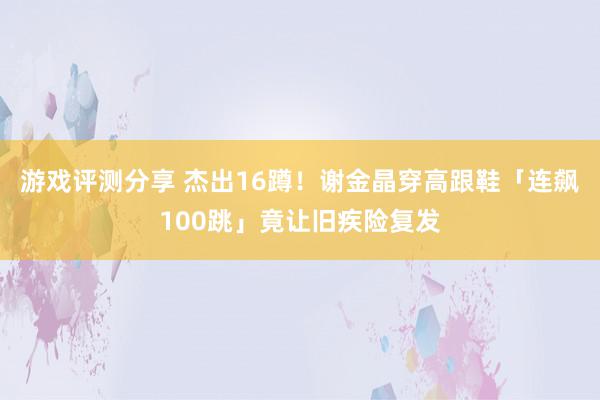 游戏评测分享 杰出16蹲！　谢金晶穿高跟鞋「连飙100跳」竟让旧疾险复发