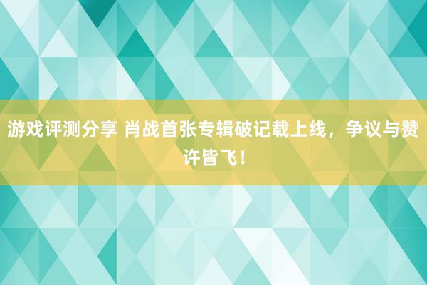 游戏评测分享 肖战首张专辑破记载上线，争议与赞许皆飞！