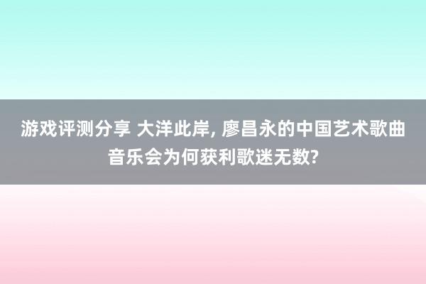 游戏评测分享 大洋此岸, 廖昌永的中国艺术歌曲音乐会为何获利歌迷无数?