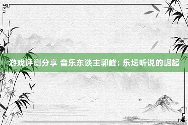 游戏评测分享 音乐东谈主郭峰: 乐坛听说的崛起