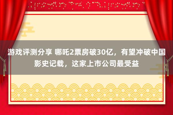 游戏评测分享 哪吒2票房破30亿，有望冲破中国影史记载，这家上市公司最受益