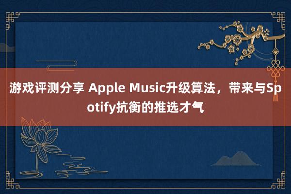 游戏评测分享 Apple Music升级算法，带来与Spotify抗衡的推选才气