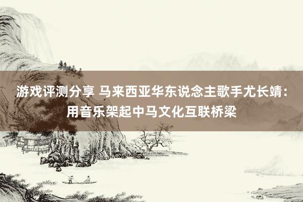 游戏评测分享 马来西亚华东说念主歌手尤长靖：用音乐架起中马文化互联桥梁