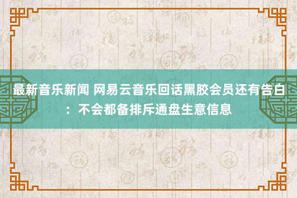 最新音乐新闻 网易云音乐回话黑胶会员还有告白：不会都备排斥通盘生意信息