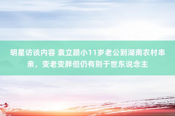 明星访谈内容 袁立跟小11岁老公到湖南农村串亲，变老变胖但仍有别于世东说念主