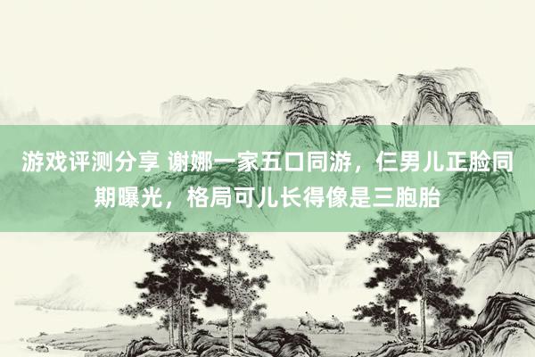 游戏评测分享 谢娜一家五口同游，仨男儿正脸同期曝光，格局可儿长得像是三胞胎