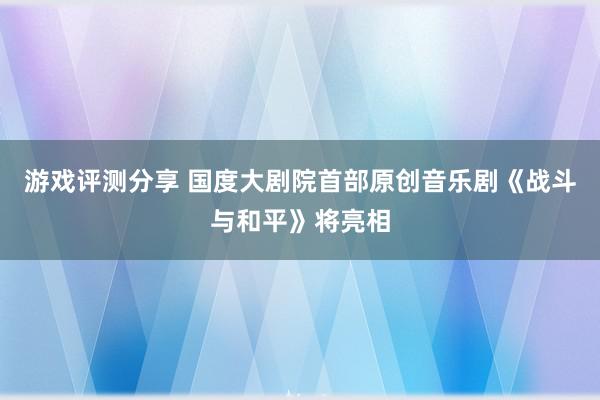 游戏评测分享 国度大剧院首部原创音乐剧《战斗与和平》将亮相