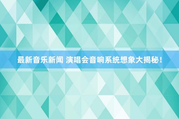 最新音乐新闻 演唱会音响系统想象大揭秘！