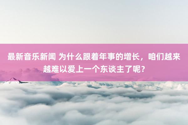 最新音乐新闻 为什么跟着年事的增长，咱们越来越难以爱上一个东谈主了呢？