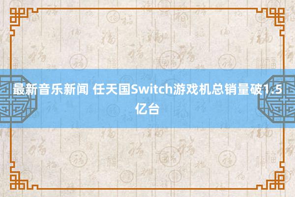 最新音乐新闻 任天国Switch游戏机总销量破1.5亿台