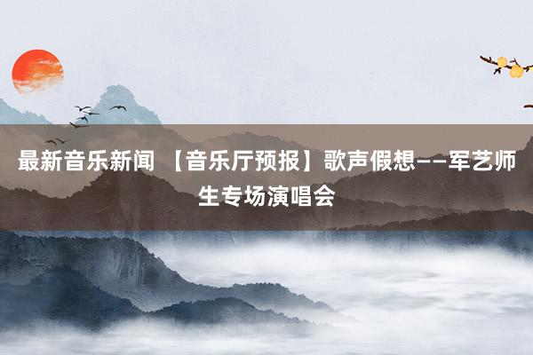 最新音乐新闻 【音乐厅预报】歌声假想——军艺师生专场演唱会