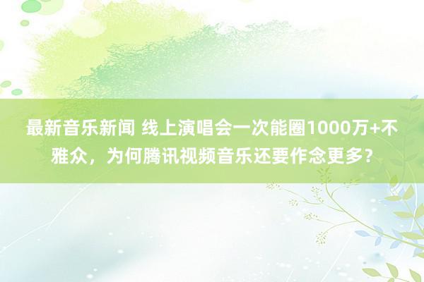 最新音乐新闻 线上演唱会一次能圈1000万+不雅众，为何腾讯视频音乐还要作念更多？